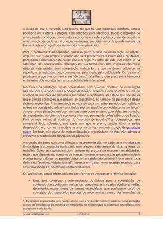 grazia.tanta@gmail.com 23/10/2016 8
a ilusão de que o mercado tudo resolve, de que há uma inelutável tendência para o
equilíbrio entre oferta e procura. Esse conceito, pura ideologia, traduz o interesse de
uma camada social que, dominando a economia e a esfera política pretende perpetuar
uma situação de onde extrai grandes vantagens, em detrimento da grande maioria da
Humanidade e do equilíbrio ambiental a nível planetário.
Para o capitalista, essa separação tem o objetivo preciso da acumulação de capital,
uma vez que o seu próprio consumo não será problema. Para quem não é capitalista,
para quem a acumulação de capital não é o objetivo central de vida, esta centra-se na
satisfação das necessidades, encaradas na sua forma mais lata, como as efetivas e
naturais, relacionadas com alimentação, habitação… a que se devem adicionar as
supérfluas, as induzidas pelo consumismo, pela moda, pela publicidade. Os “de cima”
produzem o que lhes convém e aos “de baixo” falta-lhes o que precisam; a harmonia
entre esses dois mundos tem uma probabilidade infinitesimal.
No frenesi da satisfação dessas necessidades, sem qualquer controlo ou intervenção
nas decisões que conduzem à produção de bens ou serviços, a vida dos 99% resume-se
à venda da sua força de trabalho, à submissão a capitalistas, ao Estado que decreta as
leis e demais condições que convêm ao capitalismo, no sentido da perenidade desse
sistema económico. A intermitência na vida de cada um, entre períodos com salário e
outros em que ele não existe - substituído por um subsídio concedido como um favor -
agrava-se nas situações em que nem um, nem outro existem, com vidas em inanição,
de expedientes, na chamada economia informal, perseguida pelos esbirros do Estado.
Para os mais velhos, já afastados do “mercado de trabalho”8
a sobrevivência nem
sempre é fácil, sobretudo nos casos em que é preciso ajudar filhos e netos
desprovidos; e os cortes na saúde e na reforma configuram uma situação de genocídio
suave. Em todo este plano de mercantilização e precariedade de vida, não admira a
crescente prevalência de desequilíbrios psíquicos.
A questão do baixo consumo dificulta o escoamento das mercadorias e introduz um
limite físico à acumulação tradicional, com a compra de tempo de vida, de força de
trabalho. Como os capitais circulam sempre na procura de maiores rendabilidades,
tudo o que dependa do consumo de massas humanas empobrecidas pela precariedade
e pelos baixos salários ou pensões deixa de ser satisfatório, atrativo. Neste contexto, a
defesa da “competitividade salarial”, baseada em baixas remunerações relativas, para
atrair investidores é, no mínimo contraproducente.
Os capitalistas, para o efeito, utilizam duas formas de ultrapassar a referida limitação:
 Uma, será conseguir a intermediação do Estado para a constituição de
contratos que configuram rendas (as portagens, as parcerias público-privadas,
desenhadas muitas vezes de formas escandalosas que configuram casos de
corrupção dos signatários estatais) ou encomendas (armas, por exemplo) ou
8
Designação popularizada pelo neoliberalismo que a “esquerda” também adoptou numa aceitação
acéfala da consideração da condição de mercadoria, de interiorização da hierarquia estabelecida pelo
capitalismo e pelo Estado.
 