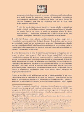 grazia.tanta@gmail.com 23/10/2016 9
ainda subcontratações, envolvendo os serviços públicos de saúde, educação ou
ação social, à custa dos quais vivem enxames de capitalistas, intermediários,
contratantes de trabalhadores precários, mal pagos e de parcos direitos. Os
recursos financeiros para isso são garantidos pela punção fiscal, paga
essencialmente pela multidão9
 A outra é a aposta nos mercados financeiros, na especulação, na geração de
dívida a contrair por famílias, empresas e Estados enquanto formas de cativação
de receitas futuras, na compra e venda de empresas, objeto de rápido
emagrecimento (o downsizing) para revenda com lucro dos seus ativos mais
rentáveis, expurgados, previamente de grande parte dos trabalhadores.
O contributo individual para a produção social deixou de ter qualquer relação com as
necessidades, tornou-se abstrato e desligado da vida e da sociedade e, por seu turno,
as necessidades sociais não são sentidas como tal, apenas individualizadas. A ligação
entre as necessidades globais (não forçosamente sociais, como no caso das armas) e as
necessidades individuais processa-se no ditoso “mercado” dominado e manipulado em
função dos interesses dos capitalistas.
O caráter de mercadoria da força de trabalho evidencia-se pela contrapartida, por um
preço - o salário - que, longe de refletir os ganhos de produtividade na forma de
redução do tempo de de vida gasto por cada um, mantém o trabalho tão penoso como
sempre foi, sobrecarregado com os custos da atomização produzida pela desinserção
social, pela luta pela sobrevivência, pelo pagamento das dívidas, pelo contínuo esforço
pela integração na empresa, no trabalho, com horas extraordinárias, biscatos, segundos
empregos… Um sufoco, no qual se hierarquizam as necessidades, entre as que podem
e as que não podem ser satisfeitas, numa luta constante contra a instabilidade laboral,
salarial, os aumentos da punção fiscal, contra a vida tornada precária através da sua
própria precarização laboral.
Convirá, a propósito, referir a ideia vulgar de que o “trabalho dignifica” e que quem
não trabalha (sem ser capitalista) é um pária, um madraço10
; essa dicotomia vinca a
absorção cultural da mercantilização da vida, empurrando as pessoas para a submissão
ao esforço, à penosidade do trabalho11
, a uma reformulada penitência bíblica, seja na
9
A gritaria, em Portugal, da direita tradicional e dos seus serviçais com funções nos media, contra um
eventual imposto sobre a propriedade imobiliária, pela parcela que se situar acima de € 600000 e que
abrange apenas 40000 imóveis - é reveladora da alergia dos ricos ao pagamento de impostos; coisa que
aliás não os penaliza particularmente. Dentro da mesma linha, o FMI aponta para cortes sobre salários e
pensões para equilibrar as contas do aparelho estatal.
10
Sergio Godinho – “Quando se embebeda o pobre, dizem, olha o borrachão. Quando se emborracha o
rico acham graça ao figurão”.
11
A sociológica penosidade do trabalho está contida nas culturas, incorporada na própria linguagem. Em
português, castelhano e francês, trabalho deriva do latim tripalium que era um instrumento de tortura.
O italiano lavoro vem de labor que significa cansaço, fadiga. Em euskera, que não tem relação com o
latim, nekezale está associado a dor e cansaço. O arbeit alemão, mais ou menos semelhante em outras
línguas germânicas, está associado a atividade obrigatória de seres escravizados ou órfãos
 