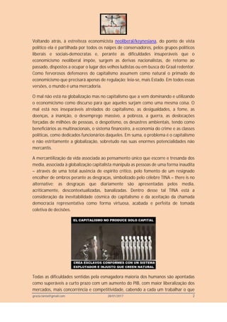 grazia.tanta@gmail.com 28/01/2017 2
Voltando atrás, à estreiteza economicista neoliberal/keynesiana, do ponto de vista
político ela é partilhada por todos os naipes de conservadores, pelos grupos políticos
liberais e sociais-democratas e, perante as dificuldades insuperáveis que o
economicismo neoliberal impõe, surgem as derivas nacionalistas, de retorno ao
passado, dispostos a ocupar o lugar dos velhos ludistas ou em busca do Graal redentor.
Como fervorosos defensores do capitalismo assumem como natural o primado do
economicismo que precisará apenas de regulação; leia-se, mais Estado. Em todos essas
versões, o mundo é uma mercadoria.
O mal não está na globalização mas no capitalismo que a vem dominando e utilizando
o economicismo como discurso para que aqueles surjam como uma mesma coisa. O
mal está nos inseparáveis atrelados do capitalismo, as desigualdades, a fome, as
doenças, a inanição, o desemprego massivo, a pobreza, a guerra, as deslocações
forçadas de milhões de pessoas, o despotismo, os desastres ambientais, tendo como
beneficiários as multinacionais, o sistema financeiro, a economia do crime e as classes
políticas, como dedicados funcionários daqueles. Em suma, o problema é o capitalismo
e não estritamente a globalização, sobretudo nas suas enormes potencialidades não
mercantis.
A mercantilização da vida associada ao pensamento único que escorre e tresanda dos
media, associada à globalização capitalista manipula as pessoas de uma forma inaudita
– através de uma total ausência de espírito crítico, pelo fomento de um resignado
encolher de ombros perante as desgraças, simbolizado pelo célebre TINA – there is no
alternative; as desgraças que diariamente são apresentadas pelos media,
acriticamente, descontextualizadas, banalizadas. Dentro desse tal TINA está a
consideração da inevitabilidade cósmica do capitalismo e da aceitação da chamada
democracia representativa como forma virtuosa, acabada e perfeita de tomada
coletiva de decisões.
Todas as dificuldades sentidas pela esmagadora maioria dos humanos são apontadas
como superáveis a curto prazo com um aumento do PIB, com maior liberalização dos
mercados, mais concorrência e competitividade, cabendo a cada um trabalhar o que
 
