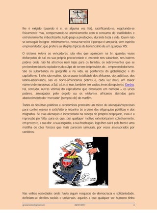 grazia.tanta@gmail.com 28/01/2017 3
lhe é exigido (quando é e, se alguma vez for), sacrificando-se, esgotando-se
fisicamente mas, compensando-se animicamente com o consumo de inutilidades e
entretenimento imbecilizante, tudo pago a prestações, durante toda a vida. Quem não
se conseguir integrar, minimamente, nessa narrativa é porque é um pária, sem espírito
empreendedor, que prefere as alegrias típicas de beneficiário de um qualquer RSI.
O sistema releva os vencedores, são eles que aparecem na tv, quantas vezes
disfarçados de tal, na sua própria precariedade e, esconde nos subúrbios, nos bairros
pobres onde não há atrativos nem lojas para os turistas, os sobreviventes que se
pretendem dóceis expiadores da culpa de serem desprovidos de… empreendedorismo.
São os suburbanos na geografia e na vida, os periféricos da globalização e do
capitalismo. E eles são muitos, são a quase totalidade dos africanos, dos asiáticos, dos
latino-americanos, são os norte-americanos pobres e, cada vez mais, um maior
número de europeus, a Sul, a Leste mas também em vastas áreas do opulento Centro.
Há, contudo, outras vítimas do capitalismo que diminuem em número – os ursos
polares, ameaçados pelo degelo ou os elefantes africanos abatidos para
abastecimento do “mercado” (sempre ele) do marfim.
Todos os sistemas políticos e económicos praticam um misto de alienação/repressão
para conter manso e satisfeito o rebanho às ordens das oligarquias políticas e dos
magnatas. Se essa alienação é incorporada na cabeça do próprio despojado, essa é a
repressão perfeita; para os que, por qualquer motivo exteriorizarem coletivamente,
em protesto, a sua dor, a sua angústia, a sua frustração, logo lhes sairá pela frente uma
matilha de cães ferozes que mais parecem samurais, por vezes assessorados por
canídeos.
Nas velhas sociedades onde havia algum resquício de democracia e solidariedade,
definiam-se direitos sociais e universais, aqueles a que qualquer ser humano tinha
 