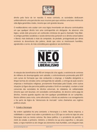 grazia.tanta@gmail.com 28/01/2017 4
direito pelo facto de ter nascido. E nesse contexto, as sociedades dedicavam
unilateralmente uma parcela dos seus recursos para que existisse uma base mínima de
vida digna garantida a todos, mesmo que com grandes lacunas.
O neoliberalismo veio acabar com essa lógica inventando um discurso contratualista
em que qualquer direito tem uma contrapartida em obrigação. Ao absorver esta
lógica, sendo dele precursor um conhecido criminoso de guerra chamado Tony Blair,
os antigos partidos socialistas e sociais-democratas juntaram-se à direita conservadora
e liberal, mais dedicada à visão da compaixão, da piedade, protagonizada por almas
sensíveis às desventuras dos pobres, desde que estes se mostrassem humildes,
agradecidos e servis, de mão estendida para agradecer aos benfeitores.
A redução dos beneficiários de RSI em tempos de crise aguda, a existência de centenas
de milhares de desempregados sem subsídio, o entretenimento promovido pelo IEFP
com cursos de formação que não conduzirão a emprego, o trabalho obrigatório a
limpar bermas de estradas como contrapartida de subsídio, a entrega da ação social a
empresas e instituições religiosas, previamente financiadas pelo Estado, entre outras
situações (a figura das parcerias público-privadas é fértil em exemplos), revelam a total
conversão das sociedades de direitos universais, de cidadania, de solidariedade
(mesmo que com lacunas), em sociedades contratualistas, de deveres como paga de
direitos, mesmo quando aqueles não têm qualquer possibilidade de ser cumpridos.
Nestes últimos casos resta, como alternativa, o direito ao anátema e ao esmagamento
e faz parte da lógica da “democracia de mercado” como chamamos aos regimes
políticos atuais.
5 - Estado e hierarquia
Na ordem capitalista há uma constante; a hierarquia e o chefe. Numa empresa, a
visibilidade e o poder recai sobre o presidente ou o CEO que se senta no topo de uma
hierarquia mais ou menos extensa. Na classe política, é o presidente do partido, o
chefe de estado, o primeiro- ministro, o ministro na sua área específica; e, daí para
baixo, a regra mantém-se até chegar aos elementos mais humildes, sem ninguém mais
 