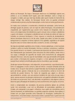 grazia.tanta@gmail.com 28/01/2017 5
abaixo na hierarquia. Na tropa a hierarquia observa-se na simbologia exposta nos
ombros e, se os símbolos forem iguais, para dois indivíduos, conta o tempo na
categoria e a idade, para que não haja dúvidas sobre quem manda em momento de
ataque inimigo. Nas cadeias, há hierarquia formal entre os guardas prisionais
estabelecendo os presos uma hierarquia própria, aceite mais ou menos pacificamente.
Em todos esses contextos é reconhecido o instituto da autoridade, como forma de
distinguir grupos de pessoas, com um topo de cadeia hierárquica, esta devidamente
enquadrada, por regulamentos que servem como manuais de integração, onde se
insere o irrevogável dever de obediência a quem está por cima e a impor a obediência
a quem está abaixo; a incorporar a obediência bem no fundo da cultura de todos os
incluídos na estrutura hierárquica: a fazer esquecer o conceito de desobediência.
Nessas hierarquias observa-se a lei da selva. Caçada uma zebra, os leões do grupo
banqueteiam-se enquanto as hienas esperam o seu quinhão, seguindo-se no repasto
de partes cada vez menos nobres da zebra, os abutres, os ratos, as formigas.
No topo da sociedade capitalista está o Estado, o hierarca global que, a nível nacional,
serializa e unifica as muitas hierarquias, internas e externas, económicas e políticas.
Esse grande hierarca, no entanto, é permeável aos interesses do sistema financeiro e
das multinacionais que funcionam como instrutores da classe política, tendo estes a
seu cargo a utilização do aparelho do Estado como instrumento de salvaguarda
daqueles interesses, sob uma capa de neutralidade; uma capa demasiado esfarrapada
para ocultar a hierarquia dos negócios corruptos e a ínvia aplicação do produto da
punção fiscal, também estratificada, para atrair os investidores, por exemplo.
Desde que existam hierarquias, está subjacente, em permanência, a questão do poder.
Entre os subjugados é muito comum a ideia de alterar a situação tomando conta do
Estado; isto é, há quem não conteste o papel federador das hierarquias do capital por
parte do Estado, apenas o facto de não ser o contestatário a sentar-se na torre de
controlo do grande hierarca. Por muito de esquerda que alguns se afirmem,
apresentando-se, amiúde, com uma postura moralista de mais sérios do que toda a
gente, apenas assumem ou desejam ardentemente, um papel de utilizadores do poder
de Estado em seu proveito; isto é, não alterando, na substância, coisa alguma, como se
observou após a Revolução de Outubro ou mais recentemente com o Syriza, na Grécia.
Como a complexidade das sociedades, do processo produtivo global, do controlo
social, têm aumentado, a par com as dificuldades da acumulação capitalista, os
Estados vêm alargando o seu papel e influência, num regime de concubinato com o
sistema financeiro, as multinacionais e as grandes empresas nacionais. Nesse plano, o
Estado tem um papel acrescido como federador de hierarquias, conflituantes ou
concorrentes, crescendo sempre a burocracia estatal, a punção fiscal, o geral exercício
 