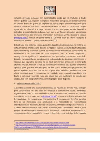 grazia.tanta@gmail.com 28/01/2017 7
virtuoso, devendo os bancos ser nacionalizados, ainda que em Portugal, a desde
sempre pública CGD, seja um exemplo de má gestão, corrupção, de desbaratamento
de capitais a favor de grupos de empresários, sem qualquer benefício específico para
quantos utilizaram esse banco nas últimas dezenas de anos; ou para todos os que
agora vão ser chamados a pagar, através dos impostos pagos ou dos benefícios
retirados, a recapitalização do banco. Sem que se verifiquem alterações substanciais
no funcionamento dos “mercados financeiros”, mesmo que venha a desabar o colosso
Deutsche Bank 5
ao qual, em junho último, o FMI deu o título de "maior risco para a
estabilidade mundial" … passados oito anos de 2008.
Esta atração pelo poder de estado, para além das elites tradicionais que, na História, se
achavam com o direito natural de gerir os negócios públicos (confundidos muitas vezes
com particulares) é também comum às velhas sociais-democracias, como depois ao
estalinismo e ao trotskismo, de onde trespassou para as atuais “esquerdas”,
envergonhadas seguidoras do autoritarismo. Uns, pretendem rever-se nas teses de F.
Lassalle, num aparelho de estado neutro e distanciado dos interesses económicos e
sociais o que equivale a acreditar no pai natal, com renas e brinquedos a entrar pela
chaminé. Outros, mantêm-se fiéis ao economicismo leninista para quem o taylorismo
aplicado pelos gestores indicados pelo Partido, com a mudança da propriedade, de
privada a pública, seria uma fase transitória que traria o socialismo, também este, uma
etapa transitória para o comunismo; na realidade, esse economicismo diluído em
brutal e extensiva repressão mais não trouxe que um capitalismo de estado que
acabou, não com o capitalismo mas, com ele próprio a cair de podre.
6 - Ideias para uma saída “disto”
A questão não será uma tradicional conquista de Palácios de Inverno mas, começar
pela concretização de uma rede de coletivos e comunidades locais, articulados
regionalmente, com poderes decisórios sobre as necessidades coletivas, na base de
assembleias em que todos têm o direito de decidir6
, com uma facilitada utilização das
funcionalidades de comunicação, hoje existentes. A execução das decisões tomadas
terá de ser monitorada pela coletividade e a necessidade de representação
individualizada, se necessária, terá de ser casuística, limitada no tempo, não repetível e
a todo o momento retirada, se for essa a manifestação da coletividade; tudo isto, sem
prejuízo de existirem pessoas com tarefas de execução profissional, em permanência,
sem poderes sobre a comunidade, como acontece hoje com aquele tipo de funcionário
5
http://grazia-tanta.blogspot.pt/2016/07/bail-in-ou-bail-out-o-mesmo-baile-outra.html
6
http://www.slideshare.net/durgarrai/para-um-novo-paradigma-poltico-a-re-criao-da-democracia
http://grazia-tanta.blogspot.pt/2015/02/para-uma-constituicao-democratica-com.html
 