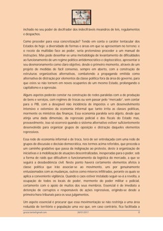 grazia.tanta@gmail.com 28/01/2017 8
inchado no seu poder de decifrador dos indecifráveis meandros de leis, regulamentos
e despachos.
Como proceder para essa concretização? Tendo em conta o caráter tentacular dos
Estados de hoje; a diversidade de formas e áreas em que se apresentam no terreno; e
o receio da multidão face ao poder, seria pretensioso proceder a um manual de
instruções. Mas pode desenhar-se uma metodologia de levantamento de dificuldades
ao funcionamento de um regime político antidemocrático e cleptocrático, apresentar o
seu desmoronamento como claro objetivo, desde o primeiro momento, através de um
projeto de medidas de fácil consenso, sempre em aberto, com a construção de
estruturas organizativas alternativas, combatendo a propaganda emitida como
alternativa de distração por elementos da classe política fora da área do governo, para
que estes se não tornem em novos ocupantes de um mesmo Estado, prolongando o
capitalismo e a opressão.
Alguns aspetos poderão constar na construção de redes paralelas com a de produção
de bens e serviços, com regimes de trocas ou sem passar pelo “mercado”, sem contar
para o PIB, com a desejável não incidência de impostos e um desenvolvimento
intensivo e extensivo da economia informal que tanto irrita as classes políticas,
mormente os ministros das finanças. Essa economia paralela será objeto, desde que
atinja uma dada dimensão, da repressão policial e dos fiscais do Estado mas,
provavelmente, isso só ocorrerá quando o sistema alternativo estiver suficientemente
desenvolvido para organizar grupos de oposição e distração daqueles elementos
repressivos.
Essa rede de economia informal e de troca, terá de ser entrelaçada com uma rede de
grupos de discussão e decisão democrática, nos termos acima referidos, que proceda a
um caminho gradativo que passa da indignação ao protesto, deste à organização de
iniciativas e à mobilização de atuações descentralizadas, inesperadas para o poder, sob
a forma de raids que dificultem o funcionamento da logística do mercado, a que se
seguirá a desobediência civil. Neste ponto haverá certamente elementos afetos à
classe política que irão associar-se ao movimento, uns por genuinamente
entusiasmados com as mudanças, outros como míseros infiltrados, perante os quais se
aplica a conveniente vigilância. Quando o caos estiver instalado seguir-se-á a revolta, a
ocupação de todos os locais de poder, mormente do poder militar e policial,
certamente com o apoio de muitos dos seus membros. Essencial é de imediato a
detenção de corruptos e responsáveis de ações repressivas, erigindo-se desde a
primeira hora tribunais para os seus julgamentos.
Um aspeto essencial é procurar que essa movimentação se não restrinja a uma área
reduzida de território e população uma vez que, em caso contrário, fica facilitada a
 