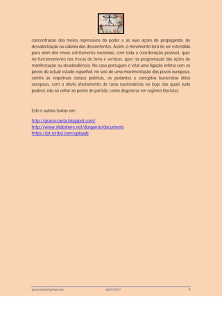 grazia.tanta@gmail.com 28/01/2017 9
concentração dos meios repressivos do poder e as suas ações de propaganda, de
desvalorização ou calúnia dos descontentes. Assim, o movimento terá de ser estendido
para além dos níveis estritamente nacionais, com toda a coordenação possível, quer
no funcionamento das trocas de bens e serviços, quer na programação das ações de
manifestação ou desobediência. No caso português é vital uma ligação íntima com os
povos do actual estado espanhol, no seio de uma movimentação dos povos europeus,
contra as respetivas classes políticas, os pedantes e corruptos burocratas ditos
europeus, com o óbvio afastamento de taras nacionalistas no bojo das quais tudo
poderá, não só voltar ao ponto de partida, como degenerar em regimes fascistas.
Este e outros textos em:
http://grazia-tanta.blogspot.com/
http://www.slideshare.net/durgarrai/documents
https://pt.scribd.com/uploads
 