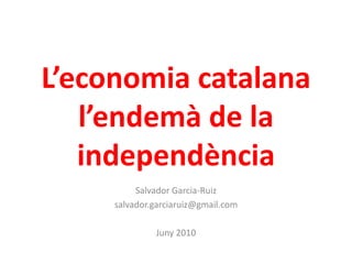 L’economia catalana
l’endemà de la
independència
Salvador Garcia-Ruiz
salvador.garciaruiz@gmail.com
Juny 2010
 