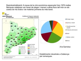 2.2 EL PROCÉS I EL
TREBALL INDUSTRIALS
Desindustrialització: A causa de la crisi econòmica espanyola l'any 1970 moltes
fàbriques catalanes van haver de plegar i marxar a altres llocs del món on els
costos de mà d'obra i de matèries primeres és més barat.
Establiments industrials a Catalunya
per comarques.
Energia i aigua
Química i metall
Transformació de
metalls
Productes alimentaris
Tèxtil
Mobles i edició
Altres
A la Garrotxa
 