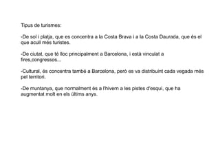 3.3 EL TURISMETipus de turismes:
-De sol i platja, que es concentra a la Costa Brava i a la Costa Daurada, que és el
que acull més turistes.
-De ciutat, que té lloc principalment a Barcelona, i està vinculat a
fires,congressos...
-Cultural, és concentra també a Barcelona, però es va distribuint cada vegada més
pel territori.
-De muntanya, que normalment és a l'hivern a les pistes d'esquí, que ha
augmentat molt en els últims anys.
 
