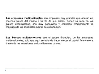Las empresas multinacionales son empresas muy grandes que operan en
muchos países del mundo a través de sus filiales. Tienen su sede en los
países desarrollados, son muy poderosas y controlan prácticamente el
mercado de los principales rubros de exportación.
Los bancos multinacionales son el apoyo financiero de las empresas
multinacionales, solo que aquí se trata de hacer crecer el capital financiero a
través de las inversiones en los diferentes países.
 