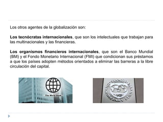 Los otros agentes de la globalización son:
Los tecnócratas internacionales, que son los intelectuales que trabajan para
las multinacionales y las financieras.
Los organismos financieros internacionales, que son el Banco Mundial
(BM) y el Fondo Monetario Internacional (FMI) que condicionan sus préstamos
a que los países adopten métodos orientados a eliminar las barreras a la libre
circulación del capital.
 