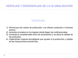 VENTAJAS Y DESVENTAJAS DE LA GLOBALIZACION
VENTAJAS
1) Disminuyen los costos de producción y se ofrecen productos a menores
precios
2) Aumenta el empleo en los lugares donde llegan las multinacionales.
3) Aumenta la competitividad entre los empresarios y se eleva la calidad de
los productos.
4) Implementan mejoras tecnológicas que ayudan a la producción y rapidez
de las transacciones económicas.
 