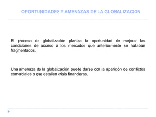 OPORTUNIDADES Y AMENAZAS DE LA GLOBALIZACION
El proceso de globalización plantea la oportunidad de mejorar las
condiciones de acceso a los mercados que anteriormente se hallaban
fragmentados.
Una amenaza de la globalización puede darse con la aparición de conflictos
comerciales o que estallen crisis financieras.
 