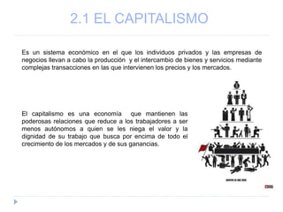 2.1 EL CAPITALISMO
Es un sistema económico en el que los individuos privados y las empresas de
negocios llevan a cabo la producción y el intercambio de bienes y servicios mediante
complejas transacciones en las que intervienen los precios y los mercados.
El capitalismo es una economía que mantienen las
poderosas relaciones que reduce a los trabajadores a ser
menos autónomos a quien se les niega el valor y la
dignidad de su trabajo que busca por encima de todo el
crecimiento de los mercados y de sus ganancias.
 