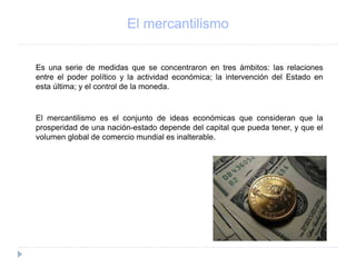 El mercantilismo
Es una serie de medidas que se concentraron en tres ámbitos: las relaciones
entre el poder político y la actividad económica; la intervención del Estado en
esta última; y el control de la moneda.
El mercantilismo es el conjunto de ideas económicas que consideran que la
prosperidad de una nación-estado depende del capital que pueda tener, y que el
volumen global de comercio mundial es inalterable.
 