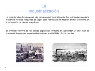 La
Industrialización
La característica fundamental del proceso de industrialización fue la introducción de la
mecánica y de las máquinas de vapor para reemplazar la tracción animal y humana en
la producción de bienes y servicios.
El principal objetivo de los países capitalistas consiste en garantizar un alto nivel de
empleo al tiempo que se pretende mantener la estabilidad de los precios.
 
