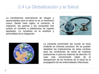 2.4 La Globalización y la Salud.
La transferencia internacional de riesgos y
oportunidades para la salud no es un fenómeno
nuevo. Desde hace siglos, el comercio, la
migración, las guerras y las conquistas han
puesto en contacto a poblaciones de lugares
apartados. Lo novedoso es la amplitud y
profundidad de la integración.
La creciente proximidad del mundo se hace
evidente en diversos procesos. No se pueden
desdeñar las implicaciones de estos cambios
para las condiciones de salud de nuestras
poblaciones ni para los sistemas de atención. El
caso más comúnmente citado de la
desaparición de las fronteras de la salud es la
propagación de las enfermedades infecciosas.
 