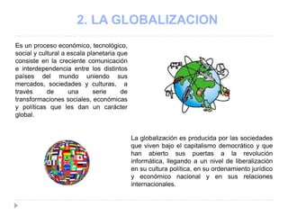 2. LA GLOBALIZACION
Es un proceso económico, tecnológico,
social y cultural a escala planetaria que
consiste en la creciente comunicación
e interdependencia entre los distintos
países del mundo uniendo sus
mercados, sociedades y culturas, a
través de una serie de
transformaciones sociales, económicas
y políticas que les dan un carácter
global.
La globalización es producida por las sociedades
que viven bajo el capitalismo democrático y que
han abierto sus puertas a la revolución
informática, llegando a un nivel de liberalización
en su cultura política, en su ordenamiento jurídico
y económico nacional y en sus relaciones
internacionales.
 