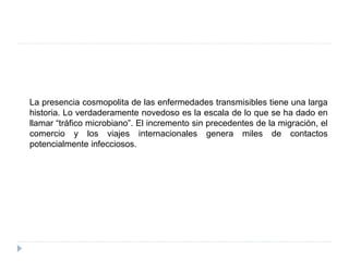 La presencia cosmopolita de las enfermedades transmisibles tiene una larga
historia. Lo verdaderamente novedoso es la escala de lo que se ha dado en
llamar “tráfico microbiano”. El incremento sin precedentes de la migración, el
comercio y los viajes internacionales genera miles de contactos
potencialmente infecciosos.
 