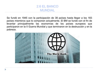 2.6 EL BANCO
MUNDIAL
Se fundó en 1945 con la participación de 38 países hasta llegar a los 183
países miembros que lo componen actualmente. El BM se fundó con el fin de
levantar principalmente las economías de los países europeos que
participaron en la II Guerra Mundial y que terminaron en la destrucción y en la
pobreza.
 