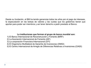 Desde su fundación, el BM ha tenido ganancias todos los años por el pago de intereses,
la especulación en las bolsas de valores y las cuotas que los gobiernos tienen que
aportar para poder ser miembros y así tener derecho a pedir prestado al Banco.
La instituciones que forman el grupo de banco mundial son:
1) El Banco Internacional de Reconstrucción y Fomento (BIRF)
2) La Asociación Internacional de Fomento (AIF)
3) La corporación Financiera Internacional (CFI)
4) El Organismo Multilateral de Garantía de Inversiones (OMGI)
5) El Centro Internacional de Arreglo de Diferencias Relativas a Inversiones (CIADI)
 