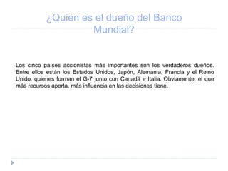 ¿Quién es el dueño del Banco
Mundial?
Los cinco países accionistas más importantes son los verdaderos dueños.
Entre ellos están los Estados Unidos, Japón, Alemania, Francia y el Reino
Unido, quienes forman el G-7 junto con Canadá e Italia. Obviamente, el que
más recursos aporta, más influencia en las decisiones tiene.
 