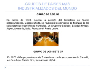 GRUPOS DE PAISES MAS
INDUSTRIALIZADOS DEL MUNDO
GRUPO DE SEIS G6
En marzo de 1973, cuando, a petición del Secretario de Tesoro
estadounidense, George Shultz, se reunieron los ministros de finanzas de las
seis potencias económicas mundiales, un Grupo de 6 países: Estados Unidos,
Japón, Alemania, Italia, Francia y el Reino Unido.
GRUPO DE LOS SIETE G7
En 1976 el Grupo pasó a ser de 7 miembros con la incorporación de Canadá,
en San Juan, Puerto Rico, formándose el G-7.
 