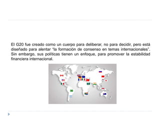 El G20 fue creado como un cuerpo para deliberar, no para decidir, pero está
diseñado para alentar “la formación de consenso en temas internacionales”.
Sin embargo, sus políticas tienen un enfoque, para promover la estabilidad
financiera internacional.
 