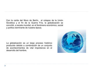 Con la caída del Muro de Berlín, el colapso de la Unión
Soviética y el fin de la Guerra Fría, la globalización se
convirtió, a escala mundial, en el fenómeno económico, social
y político dominante de nuestra época.
La globalización es un largo proceso histórico
producido debido a combinación de un conjunto
de acontecimientos de vital importancia en el
desarrollo del hombre.
 