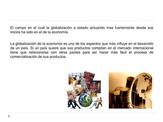 El campo en el cual la globalización a estado actuando mas fuertemente desde sus
inicios ha sido en el de la economía.
La globalización de la economía es uno de los aspectos que más influye en el desarrollo
de un país. Si un país quiere que sus productos compitan en el mercado internacional
tiene que relacionarse con otros países para así hacer más fácil el proceso de
comercialización de sus productos.
 