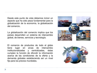 Desde este punto de vista debemos incluir un
aspecto que ha sido pieza fundamental para la
globalización de la economía, la globalización
del comercio.
La globalización del comercio implica que los
países desarrollen un sistema de intercambio
global, de bienes, servicios y tecnología.
El comercio de productos de todo el globo
tiene lugar en arcas de intercambio
institucionalizadas y centralizadas, éstas
cumplen la función de difundir la información
acerca de las condiciones de la oferta y la
demanda globales estableciendo así un nivel
fijo para los precios mundiales.
 