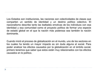 Los Estados son instituciones, las naciones son colectividades de clases que
comparten un sentido de identidad y un destino político colectivo. El
nacionalismo describe tanto las lealtades emotivas de los individuos con esa
identidad y esa comunidad como el proyecto político de formar una especie
de estado global en el que la nación más poderosa sea también la nación
dominante.
Cuando inició el proceso de globalización en el mundo, uno de los sectores en
los cuales ha tenido un mayor impacto es sin duda alguna el social. Para
poder analizar los efectos causados por la globalización en el ámbito social,
primero tenemos que saber que estos están muy relacionados con los efectos
causados en lo político.
 