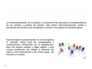La internacionalización de la política y la economía han generado la interdependencia
de los estados y pueblos del planeta. Esta rápida internacionalización política y
económica han llevado a las sociedades a construir una especie de sociedad global.
Esta emergente sociedad global, no es homogénea
ni unificada, refleja tanto las complejidades y
contradicciones introducidas por la globalización,
tiene sus propios códigos y reglas legales y crea
nuevas condiciones que reflejan la dinámica del
poder a nivel internacional y del mismo papel del
mercado y el estado.
 