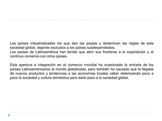 Los países industrializados los que dan las pautas y dictaminan las reglas de esta
sociedad global, dejando excluidos a los países subdesarrollados.
Los países de Latinoamérica han tenido que abrir sus fronteras a la exportación y al
continuo comercio con otros países.
Esta apertura e integración en el comercio mundial ha ocasionado la entrada de los
países Latinoamericanos al mundo globalizado, pero también ha causado que la llegada
de nuevos productos y tendencias a las economías locales vallan deteriorando poco a
poco la sociedad y cultura doméstica para darle paso a la sociedad global.
 