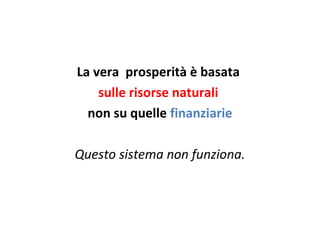 La vera prosperità è basata
sulle risorse naturali
non su quelle finanziarie
Questo sistema non funziona.
 