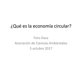 ¿Qué es la economía circular?
Foro Ítaca
Asociación de Ciencias Ambientales
5 octubre 2017
 