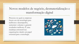 Novos modelos de negócio, desmaterialização e
transformação digital
Processo no qual as empresas
fazem uso da tecnologia para
melhorar o desempenho,
aumentar o alcance e garantir
resultados melhores. É uma
mudança estrutural nas
organizações dando um papel
essencial para a tecnologia.
 