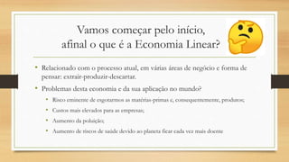 Vamos começar pelo início,
afinal o que é a Economia Linear?
• Relacionado com o processo atual, em várias áreas de negócio e forma de
pensar: extrair-produzir-descartar.
• Problemas desta economia e da sua aplicação no mundo?
• Risco eminente de esgotarmos as matérias-primas e, consequentemente, produtos;
• Custos mais elevados para as empresas;
• Aumento da poluição;
• Aumento de riscos de saúde devido ao planeta ficar cada vez mais doente
 