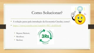 Como Solucionar?
• A solução passa pela introdução da Economia Circular, como?
• https://www.youtube.com/watch?v=W3_dzsD2wrE
• Reparar/Reduzir;
• Reutilizar;
• Recilcar;
 