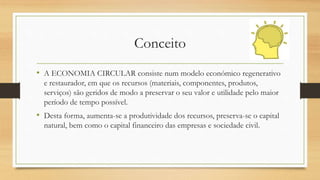Conceito
• A ECONOMIA CIRCULAR consiste num modelo económico regenerativo
e restaurador, em que os recursos (materiais, componentes, produtos,
serviços) são geridos de modo a preservar o seu valor e utilidade pelo maior
período de tempo possível.
• Desta forma, aumenta-se a produtividade dos recursos, preserva-se o capital
natural, bem como o capital financeiro das empresas e sociedade civil.
 