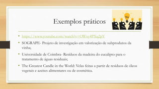 Exemplos práticos
• https://www.youtube.com/watch?v=OWxy4PXq2pY
• SOGRAPE- Projeto de investigação em valorização de subprodutos da
vinha;
• Universidade de Coimbra- Resíduos da madeira do eucalipto para o
tratamento de águas residuais;
• The Greatest Candle in the World: Velas feitas a partir de resíduos de óleos
vegetais e azeites alimentares ou de cosmética.
 