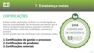 7. Estabeleça metas
11
CERTIFICAÇÕES
Existem muitas certificações no Brasil e no mundo ligadas ao
tema de sustentabilidade. São ferramentas que atestam que as
práticas de determinada empresa respeitam e atendem às
normas definidas, conferindo credibilidade a processos e
produtos.
Há três grandes tipos de certificações mais comumente usados:
1.Certificações de gestão e processos
2.Certificações de produtos
3.Certificações setoriais
 