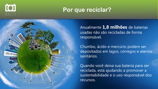 Por que reciclar?
14
Anualmente 1,8 milhões de baterias
usadas não são recicladas de forma
responsável.
Chumbo, ácido e mercúrio podem ser
depositados em lagos, córregos e aterros
sanitários.
Quando você deixa sua bateria para ser
reciclada, está ajudando a promover a
sustentabilidade e o uso responsável dos
recursos.
 