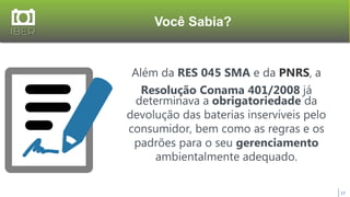 Você Sabia?
17
Além da RES 045 SMA e da PNRS, a
Resolução Conama 401/2008 já
determinava a obrigatoriedade da
devolução das baterias inservíveis pelo
consumidor, bem como as regras e os
padrões para o seu gerenciamento
ambientalmente adequado.
 