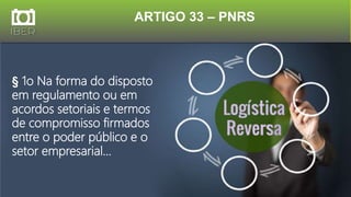 ARTIGO 33 – PNRS
§ 1o Na forma do disposto
em regulamento ou em
acordos setoriais e termos
de compromisso firmados
entre o poder público e o
setor empresarial...
 