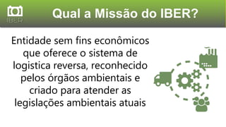 Entidade sem fins econômicos
que oferece o sistema de
logistica reversa, reconhecido
pelos órgãos ambientais e
criado para atender as
legislações ambientais atuais
Qual a Missão do IBER?
 