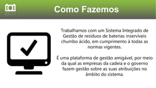 Como Fazemos
Trabalhamos com um Sistema Integrado de
Gestão de resíduos de baterias inservíveis
chumbo ácido, em cumprimento à todas as
normas vigentes.
É uma plataforma de gestão amigável, por meio
da qual as empresas da cadeia e o governo
fazem gestão sobre as suas atribuições no
âmbito do sistema.
 