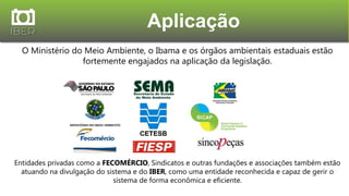 Aplicação
O Ministério do Meio Ambiente, o Ibama e os órgãos ambientais estaduais estão
fortemente engajados na aplicação da legislação.
Entidades privadas como a FECOMÉRCIO, Sindicatos e outras fundações e associações também estão
atuando na divulgação do sistema e do IBER, como uma entidade reconhecida e capaz de gerir o
sistema de forma econômica e eficiente.
 