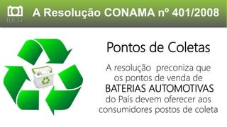A Resolução CONAMA nº 401/2008
Pontos de Coletas
A resolução preconiza que
os pontos de venda de
BATERIAS AUTOMOTIVAS
do País devem oferecer aos
consumidores postos de coleta
 