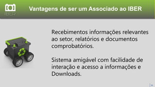 Vantagens de ser um Associado ao IBER
39
Recebimentos informações relevantes
ao setor, relatórios e documentos
comprobatórios.
Sistema amigável com facilidade de
interação e acesso a informações e
Downloads.
 