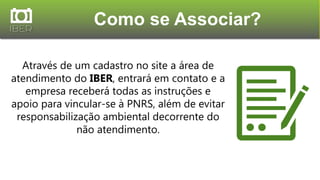 Através de um cadastro no site a área de
atendimento do IBER, entrará em contato e a
empresa receberá todas as instruções e
apoio para vincular-se à PNRS, além de evitar
responsabilização ambiental decorrente do
não atendimento.
Como se Associar?
 
